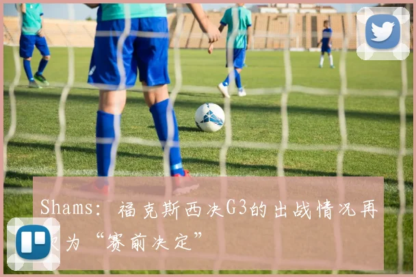 Shams：福克斯西决G3的出战情况再次为“赛前决定”
