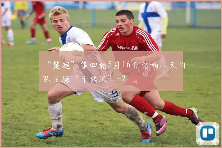 “楚超”第四轮5月16日打响，天门队主场“干武汉”