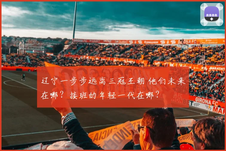 辽宁一步步远离三冠王朝 他们未来在哪？接班的年轻一代在哪？