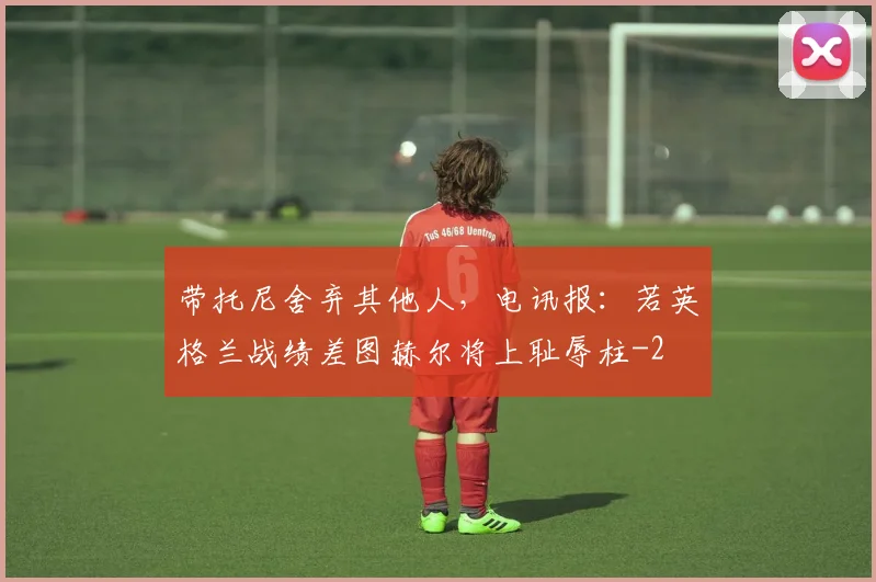 带托尼舍弃其他人，电讯报：若英格兰战绩差图赫尔将上耻辱柱