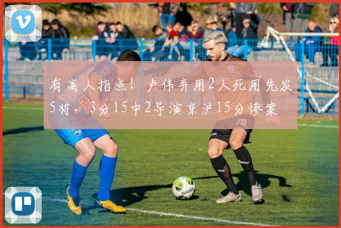 有高人指点！卢伟弃用2人死用先发5将，3分15中2导演京沪15分惨案