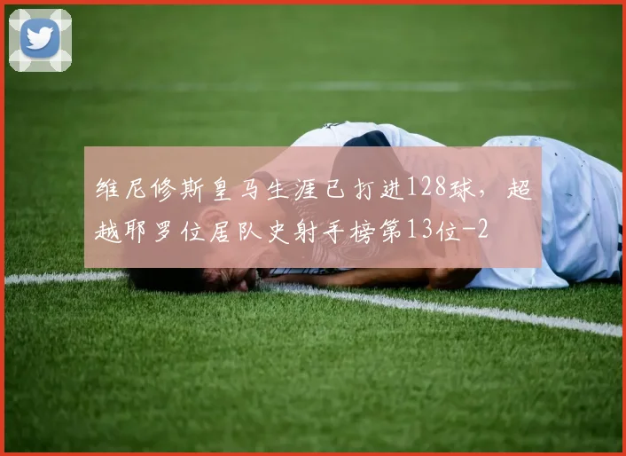 维尼修斯皇马生涯已打进128球，超越耶罗位居队史射手榜第13位