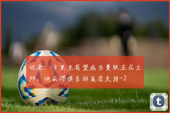 记者：卡里克有望成为曼联正式主帅，他获得俱乐部高层支持