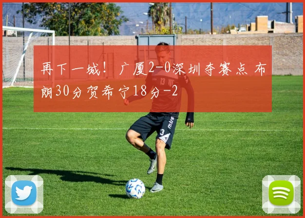 再下一城！广厦2-0深圳夺赛点 布朗30分贺希宁18分
