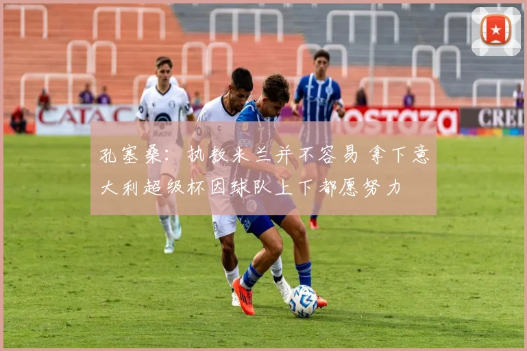 孔塞桑：执教米兰并不容易 拿下意大利超级杯因球队上下都愿努力