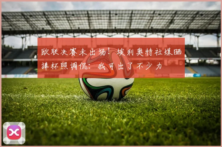 欧联决赛未出场！埃利奥特社媒晒捧杯照调侃：我可出了不少力