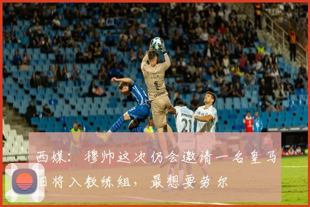 西媒：穆帅这次仍会邀请一名皇马旧将入教练组，最想要劳尔