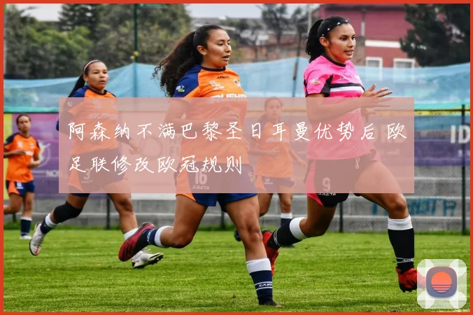 阿森纳不满巴黎圣日耳曼优势后 欧足联修改欧冠规则