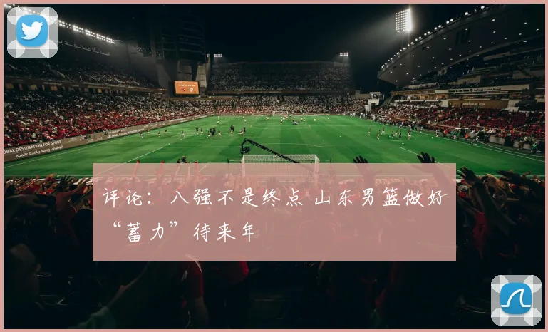评论：八强不是终点 山东男篮做好“蓄力”待来年