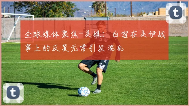 全球媒体聚焦-美媒：白宫在美伊战事上的反复无常引发混乱