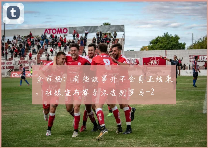 全市场：有些故事并不会真正结束，社媒宣布赛季末告别罗马