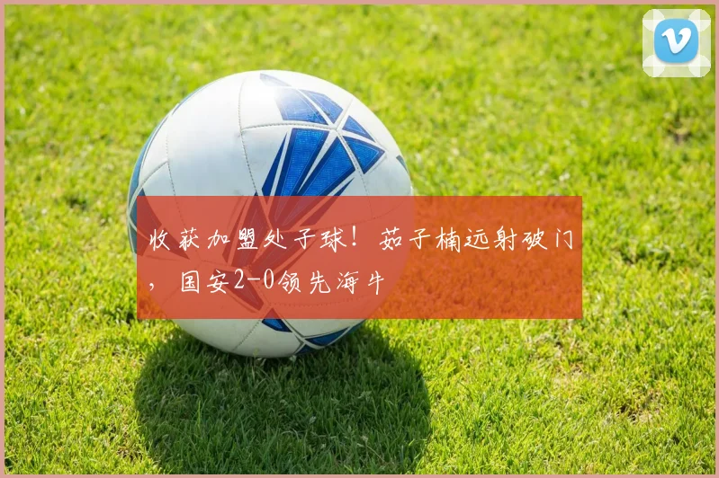 收获加盟处子球！茹子楠远射破门，国安2-0领先海牛