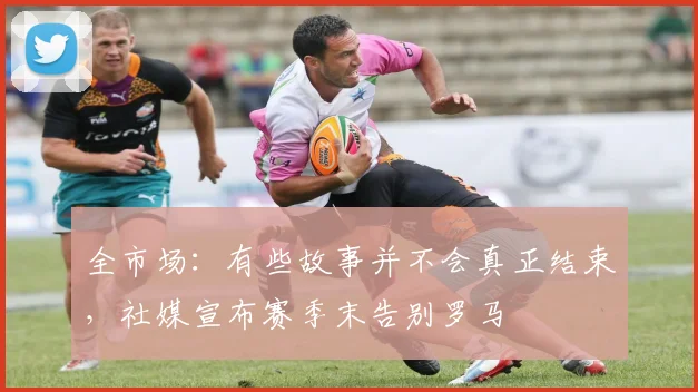 全市场：有些故事并不会真正结束，社媒宣布赛季末告别罗马