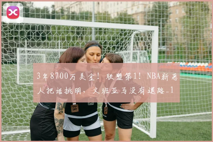 3年8700万美金！联盟第1！NBA新恶人把话挑明，文班亚马没有退路_1