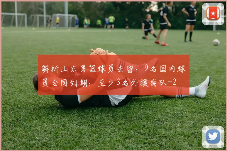 解析山东男篮球员去留，9名国内球员合同到期，至少3名外援离队