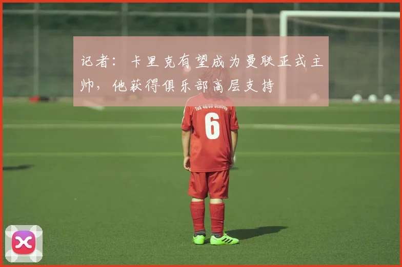 记者：卡里克有望成为曼联正式主帅，他获得俱乐部高层支持