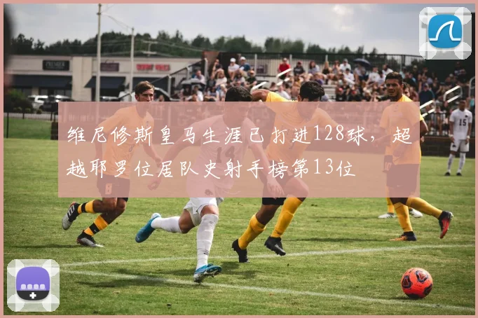 维尼修斯皇马生涯已打进128球，超越耶罗位居队史射手榜第13位