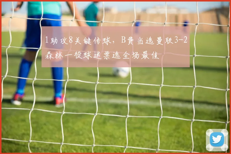 1助攻8关键传球，B费当选曼联3-2森林一役球迷票选全场最佳