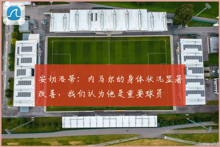安切洛蒂：内马尔的身体状况显著改善，我们认为他是重要球员