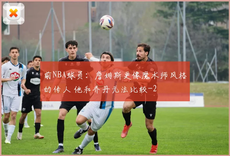 前NBA球员：詹姆斯更像魔术师风格的传人 他和乔丹无法比较