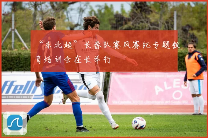 “东北超”长春队赛风赛纪专题教育培训会在长举行