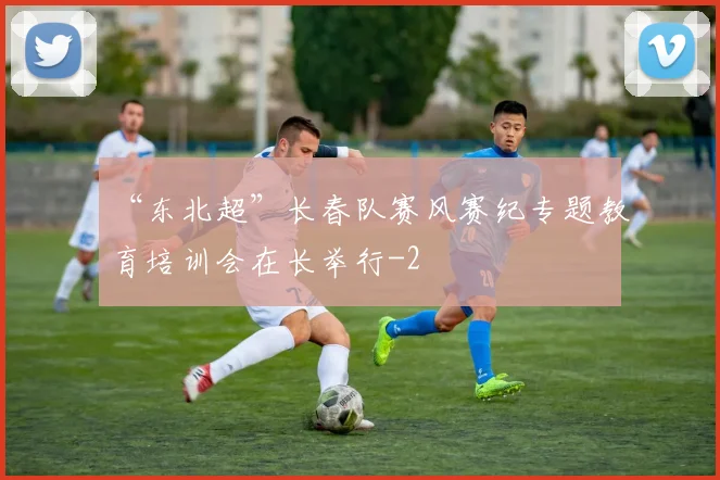 “东北超”长春队赛风赛纪专题教育培训会在长举行