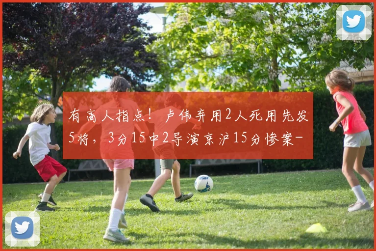 有高人指点！卢伟弃用2人死用先发5将，3分15中2导演京沪15分惨案