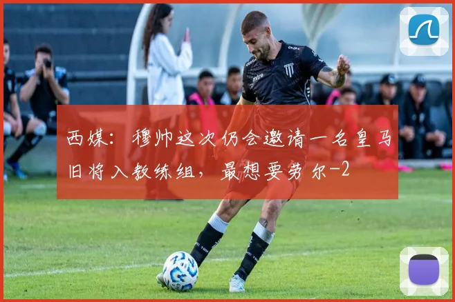 西媒：穆帅这次仍会邀请一名皇马旧将入教练组，最想要劳尔