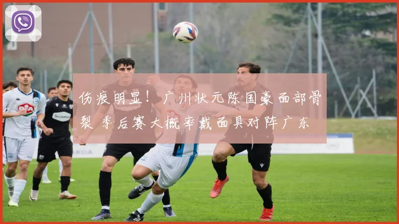 伤痕明显！广州状元陈国豪面部骨裂 季后赛大概率戴面具对阵广东