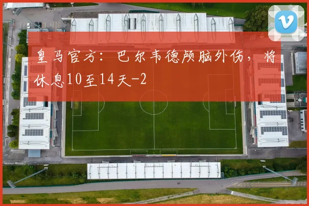 皇马官方：巴尔韦德颅脑外伤，将休息10至14天