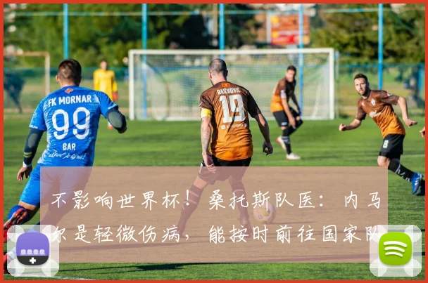 不影响世界杯！桑托斯队医：内马尔是轻微伤病，能按时前往国家队