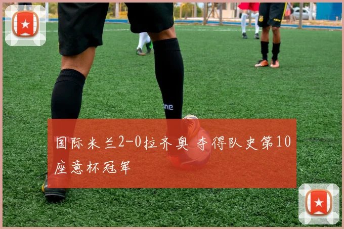 国际米兰2-0拉齐奥 夺得队史第10座意杯冠军