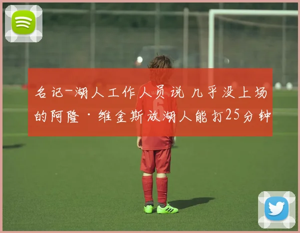 名记-湖人工作人员说 几乎没上场的阿隆·维金斯放湖人能打25分钟