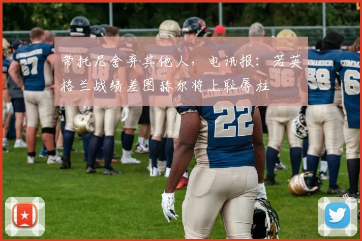 带托尼舍弃其他人，电讯报：若英格兰战绩差图赫尔将上耻辱柱