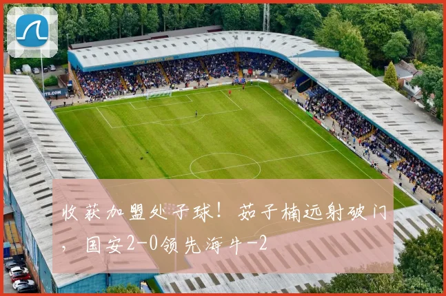 收获加盟处子球！茹子楠远射破门，国安2-0领先海牛
