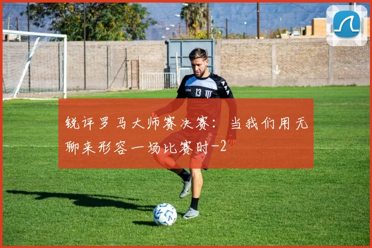 锐评罗马大师赛决赛：当我们用无聊来形容一场比赛时