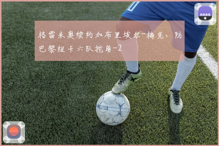 格雷米奥续约加布里埃尔-梅克，防巴黎纽卡六队挖角