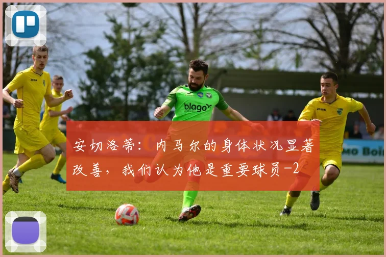 安切洛蒂：内马尔的身体状况显著改善，我们认为他是重要球员