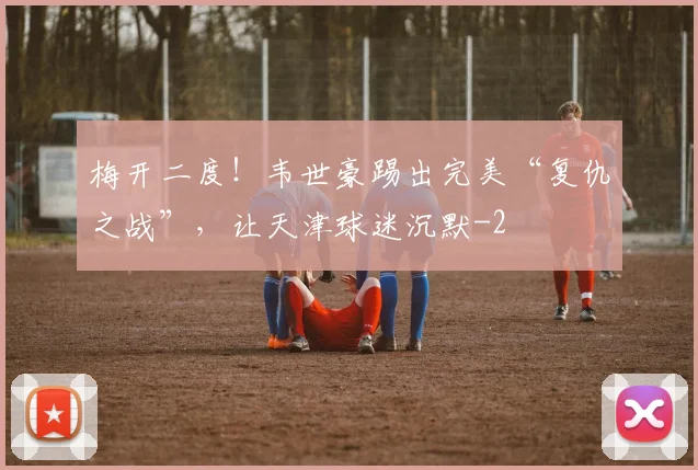 梅开二度！韦世豪踢出完美“复仇之战”，让天津球迷沉默