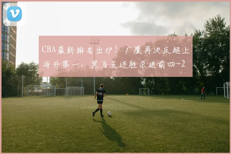 CBA最新排名出炉！广厦再次反超上海升第一，黑马五连胜杀进前四