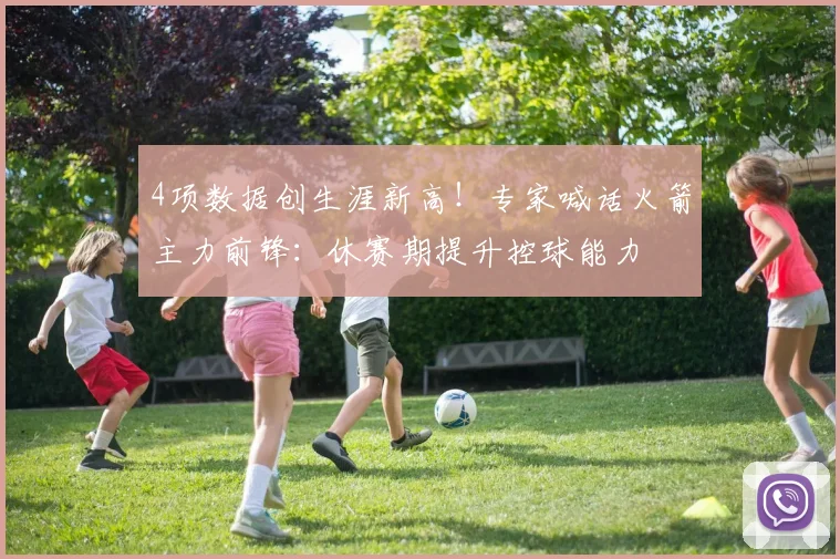 4项数据创生涯新高！专家喊话火箭主力前锋：休赛期提升控球能力
