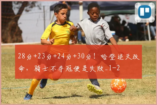 28分+23分+24分+30分！哈登逆天改命，骑士不夺冠便是失败_1