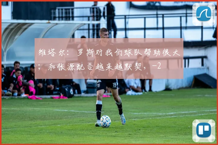 维塔尔：罗斯对我们球队帮助很大；和张源配合越来越默契，
