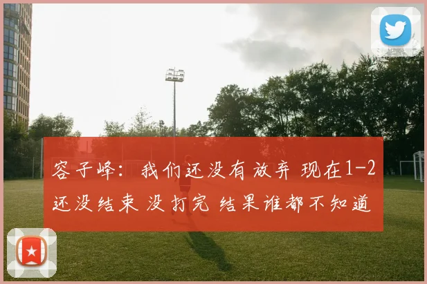 容子峰：我们还没有放弃 现在1-2还没结束 没打完 结果谁都不知道