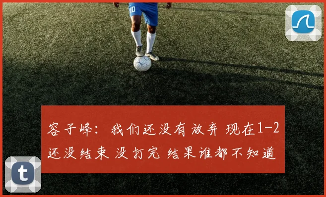 容子峰：我们还没有放弃 现在1-2还没结束 没打完 结果谁都不知道