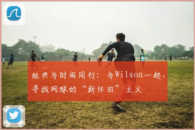经典与时间同行：与Wilson一起，寻找网球的“新怀旧”主义