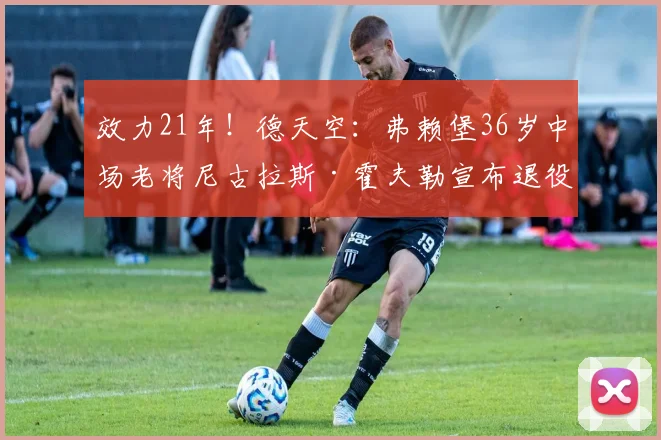 效力21年！德天空：弗赖堡36岁中场老将尼古拉斯·霍夫勒宣布退役